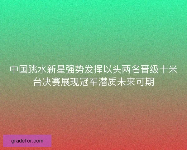 中国跳水新星强势发挥以头两名晋级十米台决赛展现冠军潜质未来可期