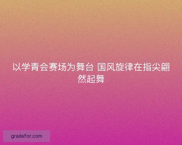 以学青会赛场为舞台 国风旋律在指尖翩然起舞
