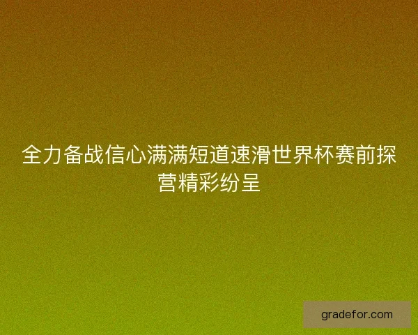 全力备战信心满满短道速滑世界杯赛前探营精彩纷呈